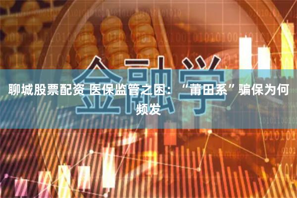 聊城股票配资 医保监管之困：“莆田系”骗保为何频发