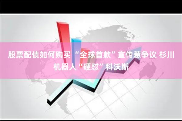 股票配债如何购买 “全球首款”宣传惹争议 杉川机器人“硬怼”科沃斯