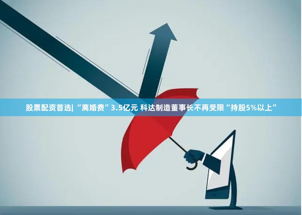 股票配资首选| “离婚费”3.5亿元 科达制造董事长不再受限“持股5%以上”