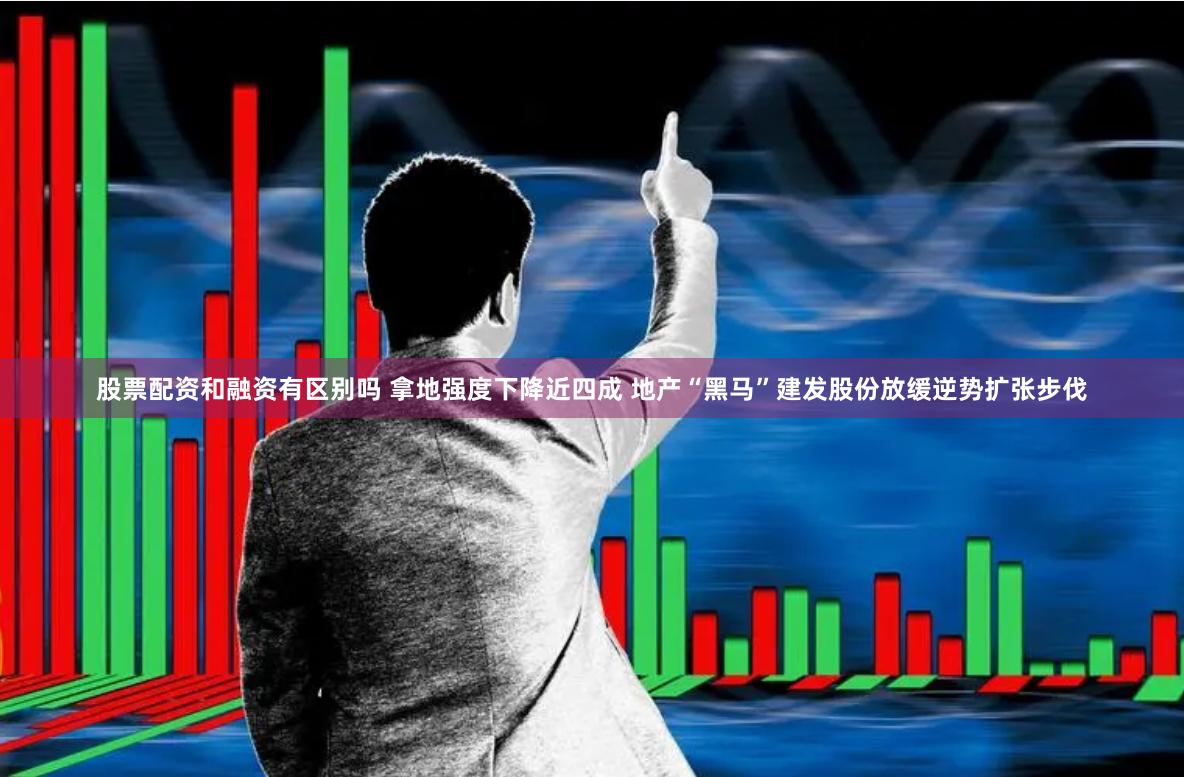 股票配资和融资有区别吗 拿地强度下降近四成 地产“黑马”建发股份放缓逆势扩张步伐