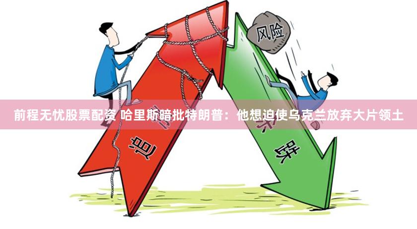 前程无忧股票配资 哈里斯暗批特朗普：他想迫使乌克兰放弃大片领土