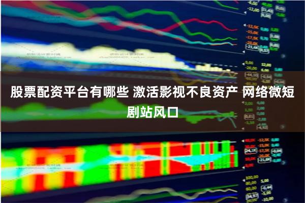 股票配资平台有哪些 激活影视不良资产 网络微短剧站风口
