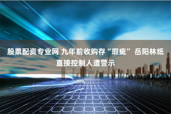 股票配资专业网 九年前收购存“瑕疵” 岳阳林纸直接控制人遭警示