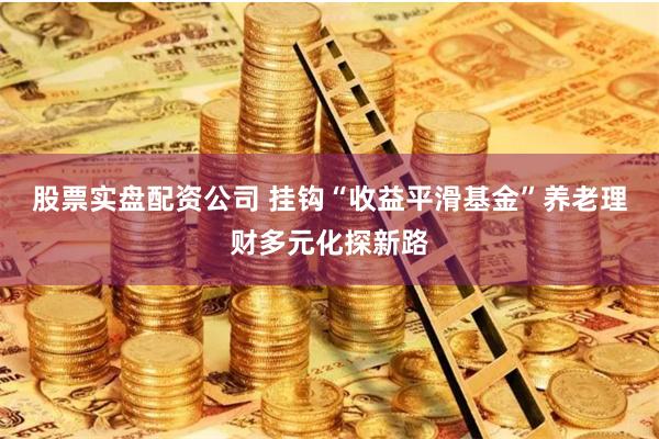 股票实盘配资公司 挂钩“收益平滑基金”养老理财多元化探新路
