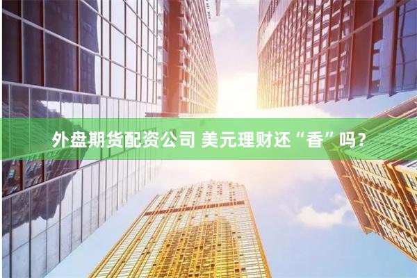 外盘期货配资公司 美元理财还“香”吗？