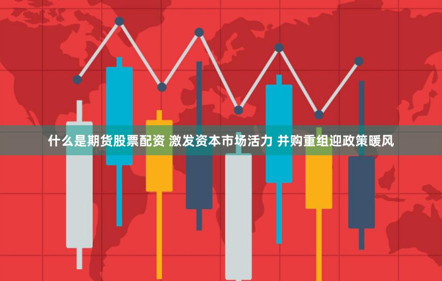 什么是期货股票配资 激发资本市场活力 并购重组迎政策暖风