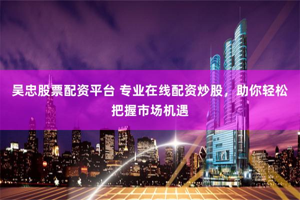 吴忠股票配资平台 专业在线配资炒股，助你轻松把握市场机遇