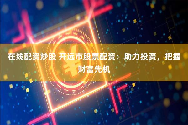 在线配资炒股 开远市股票配资：助力投资，把握财富先机
