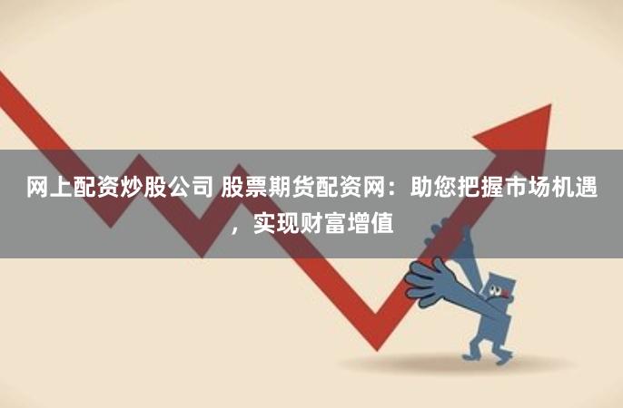 网上配资炒股公司 股票期货配资网：助您把握市场机遇，实现财富增值