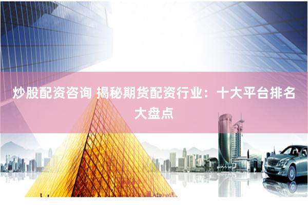 炒股配资咨询 揭秘期货配资行业：十大平台排名大盘点