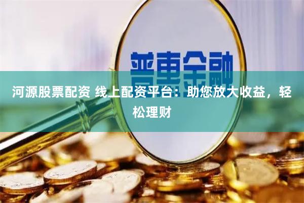 河源股票配资 线上配资平台：助您放大收益，轻松理财