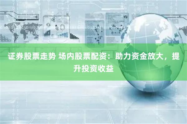 证券股票走势 场内股票配资：助力资金放大，提升投资收益