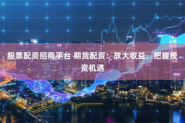 股票配资招商平台 期货配资：放大收益，把握投资机遇
