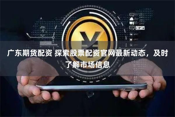 广东期货配资 探索股票配资官网最新动态，及时了解市场信息