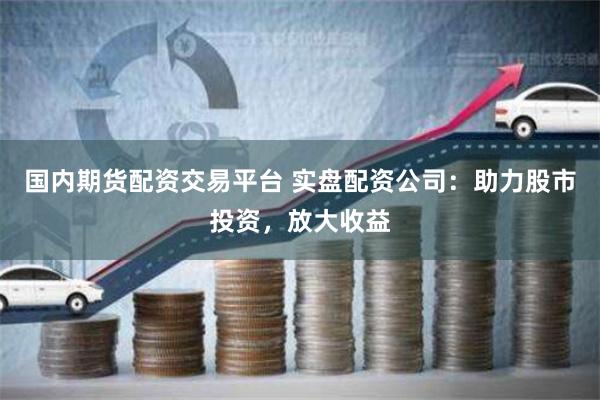 国内期货配资交易平台 实盘配资公司：助力股市投资，放大收益