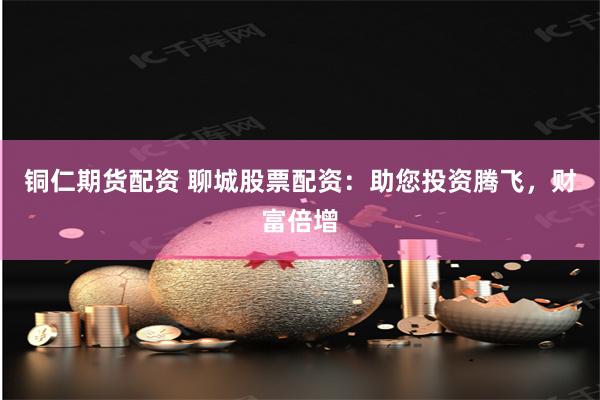 铜仁期货配资 聊城股票配资：助您投资腾飞，财富倍增