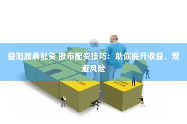 益阳股票配资 股市配资技巧：助你提升收益，规避风险