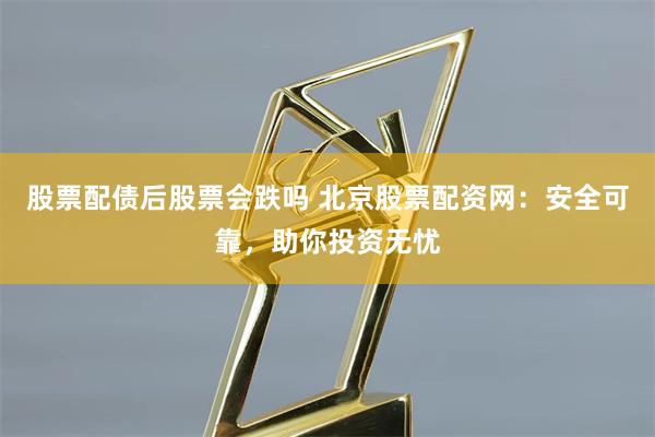 股票配债后股票会跌吗 北京股票配资网：安全可靠，助你投资无忧