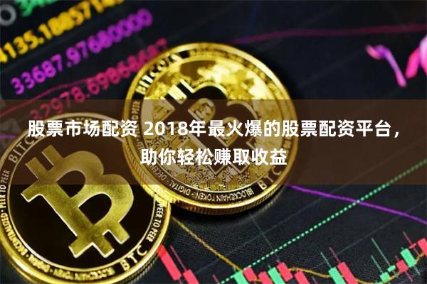 股票市场配资 2018年最火爆的股票配资平台，助你轻松赚取收益