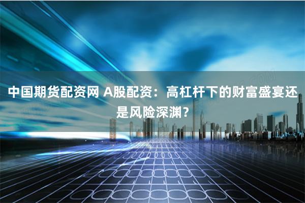 中国期货配资网 A股配资：高杠杆下的财富盛宴还是风险深渊？