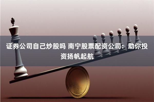 证券公司自己炒股吗 南宁股票配资公司：助你投资扬帆起航