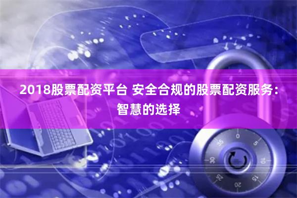 2018股票配资平台 安全合规的股票配资服务：智慧的选择
