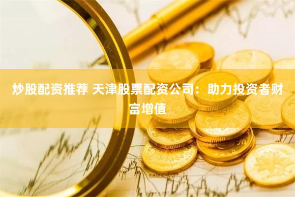 炒股配资推荐 天津股票配资公司：助力投资者财富增值
