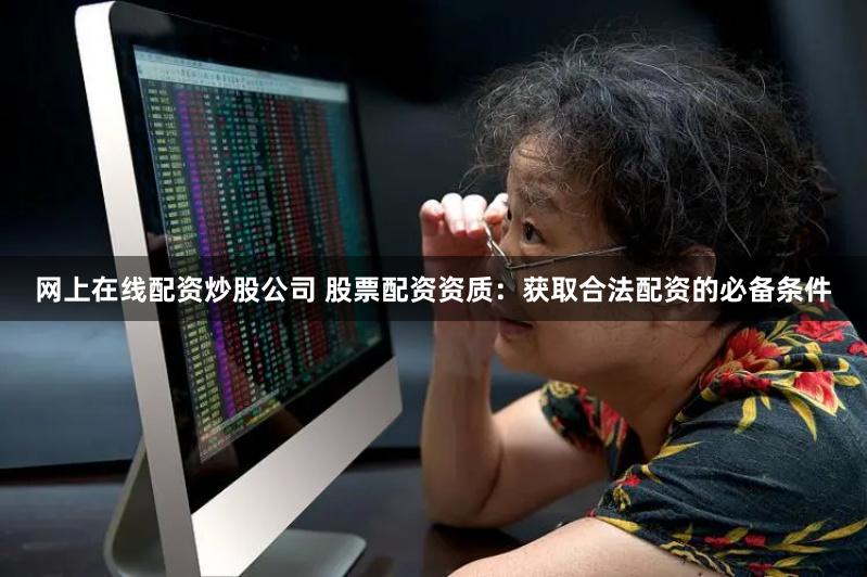 网上在线配资炒股公司 股票配资资质：获取合法配资的必备条件