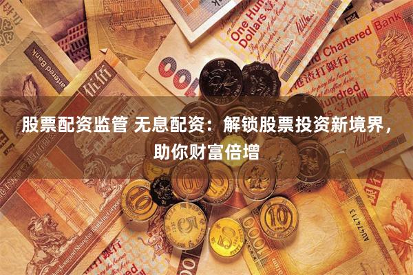 股票配资监管 无息配资：解锁股票投资新境界，助你财富倍增