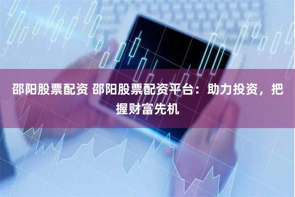 邵阳股票配资 邵阳股票配资平台：助力投资，把握财富先机