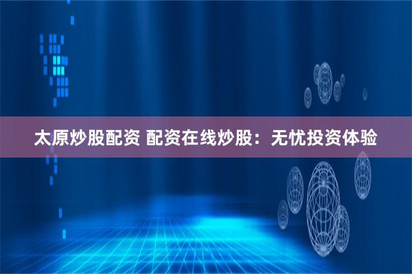 太原炒股配资 配资在线炒股：无忧投资体验
