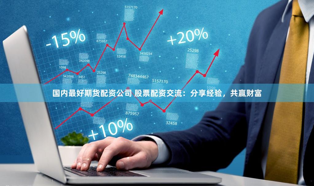 国内最好期货配资公司 股票配资交流：分享经验，共赢财富