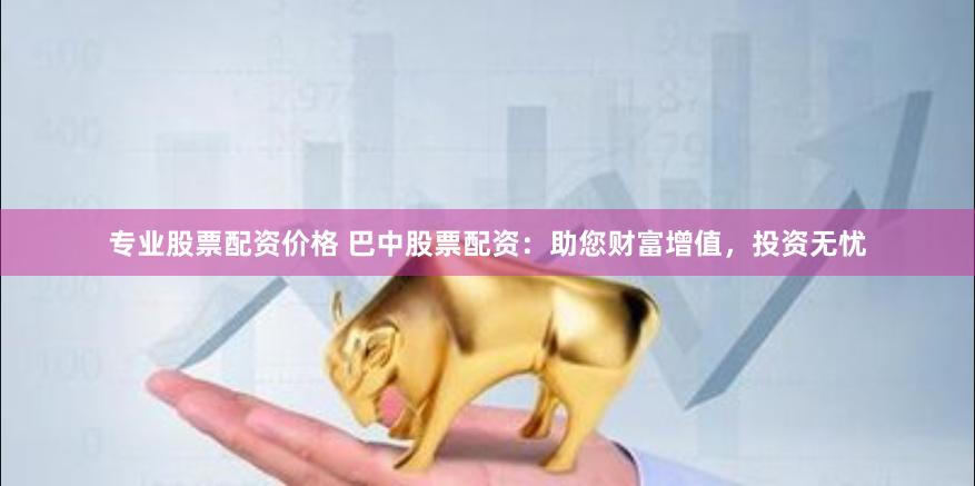 专业股票配资价格 巴中股票配资：助您财富增值，投资无忧