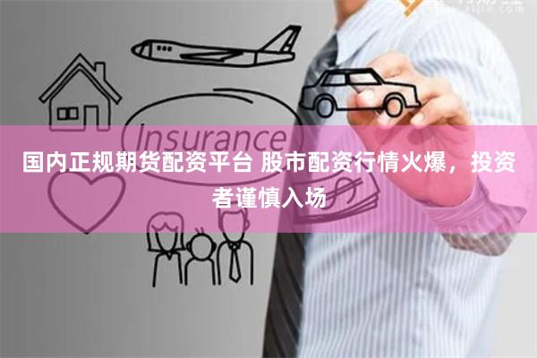 国内正规期货配资平台 股市配资行情火爆，投资者谨慎入场