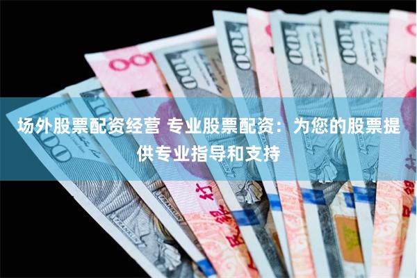 场外股票配资经营 专业股票配资：为您的股票提供专业指导和支持