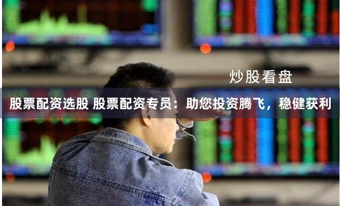 股票配资选股 股票配资专员：助您投资腾飞，稳健获利