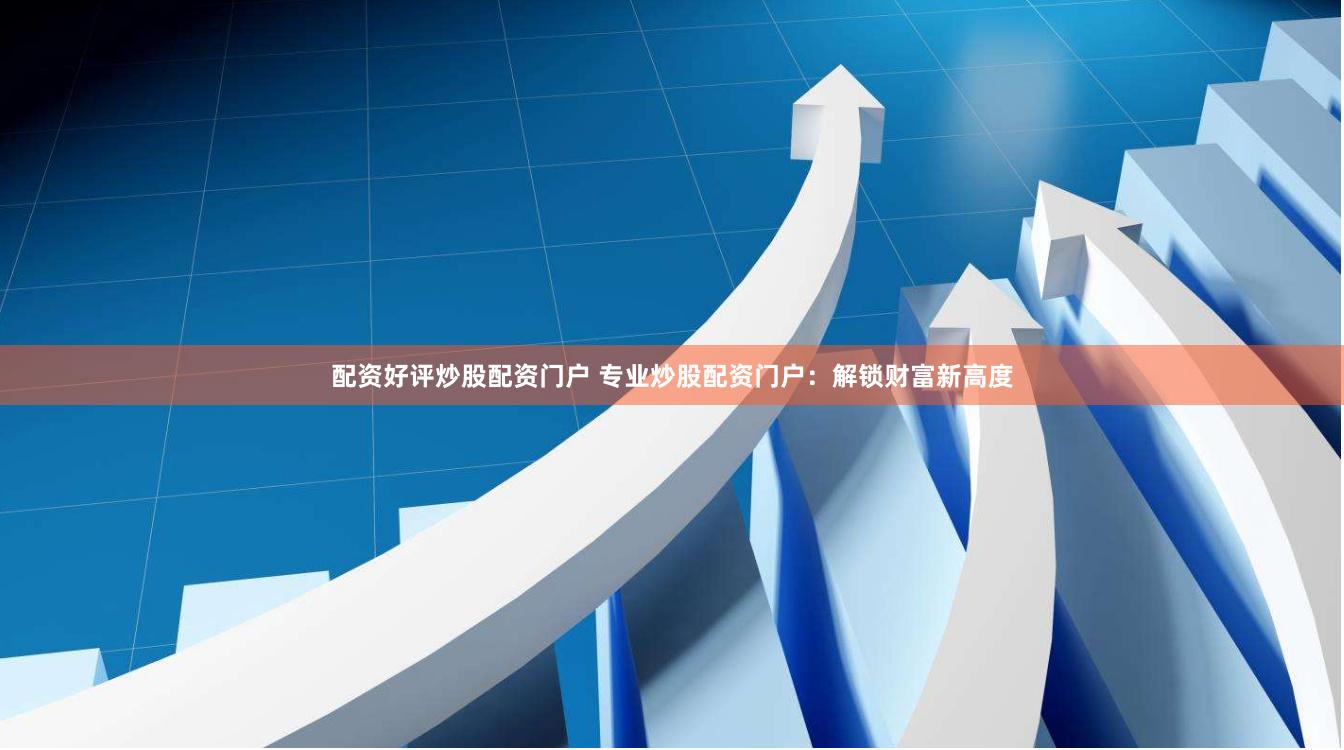 配资好评炒股配资门户 专业炒股配资门户：解锁财富新高度